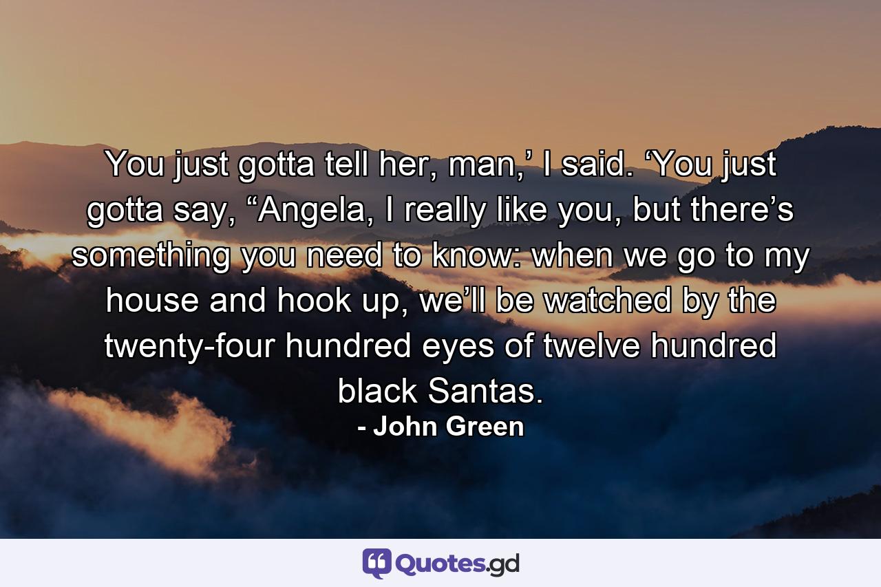 You just gotta tell her, man,’ I said. ‘You just gotta say, “Angela, I really like you, but there’s something you need to know: when we go to my house and hook up, we’ll be watched by the twenty-four hundred eyes of twelve hundred black Santas. - Quote by John Green