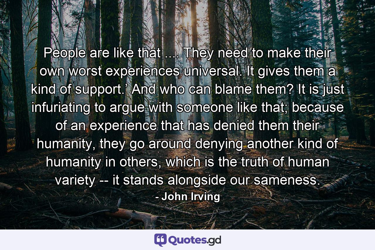 People are like that .... They need to make their own worst experiences universal. It gives them a kind of support.’ And who can blame them? It is just infuriating to argue with someone like that; because of an experience that has denied them their humanity, they go around denying another kind of humanity in others, which is the truth of human variety -- it stands alongside our sameness. - Quote by John Irving