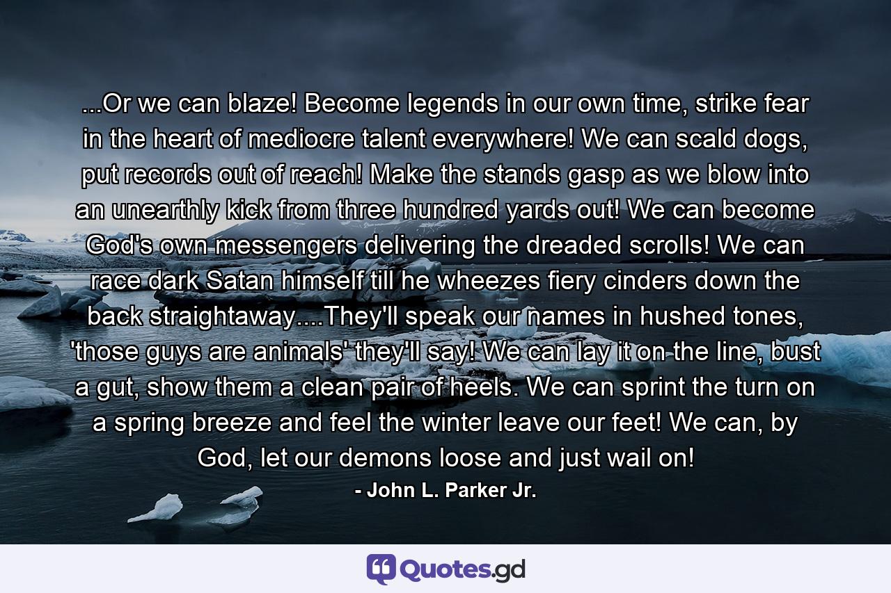 ...Or we can blaze! Become legends in our own time, strike fear in the heart of mediocre talent everywhere! We can scald dogs, put records out of reach! Make the stands gasp as we blow into an unearthly kick from three hundred yards out! We can become God's own messengers delivering the dreaded scrolls! We can race dark Satan himself till he wheezes fiery cinders down the back straightaway....They'll speak our names in hushed tones, 'those guys are animals' they'll say! We can lay it on the line, bust a gut, show them a clean pair of heels. We can sprint the turn on a spring breeze and feel the winter leave our feet! We can, by God, let our demons loose and just wail on! - Quote by John L. Parker Jr.