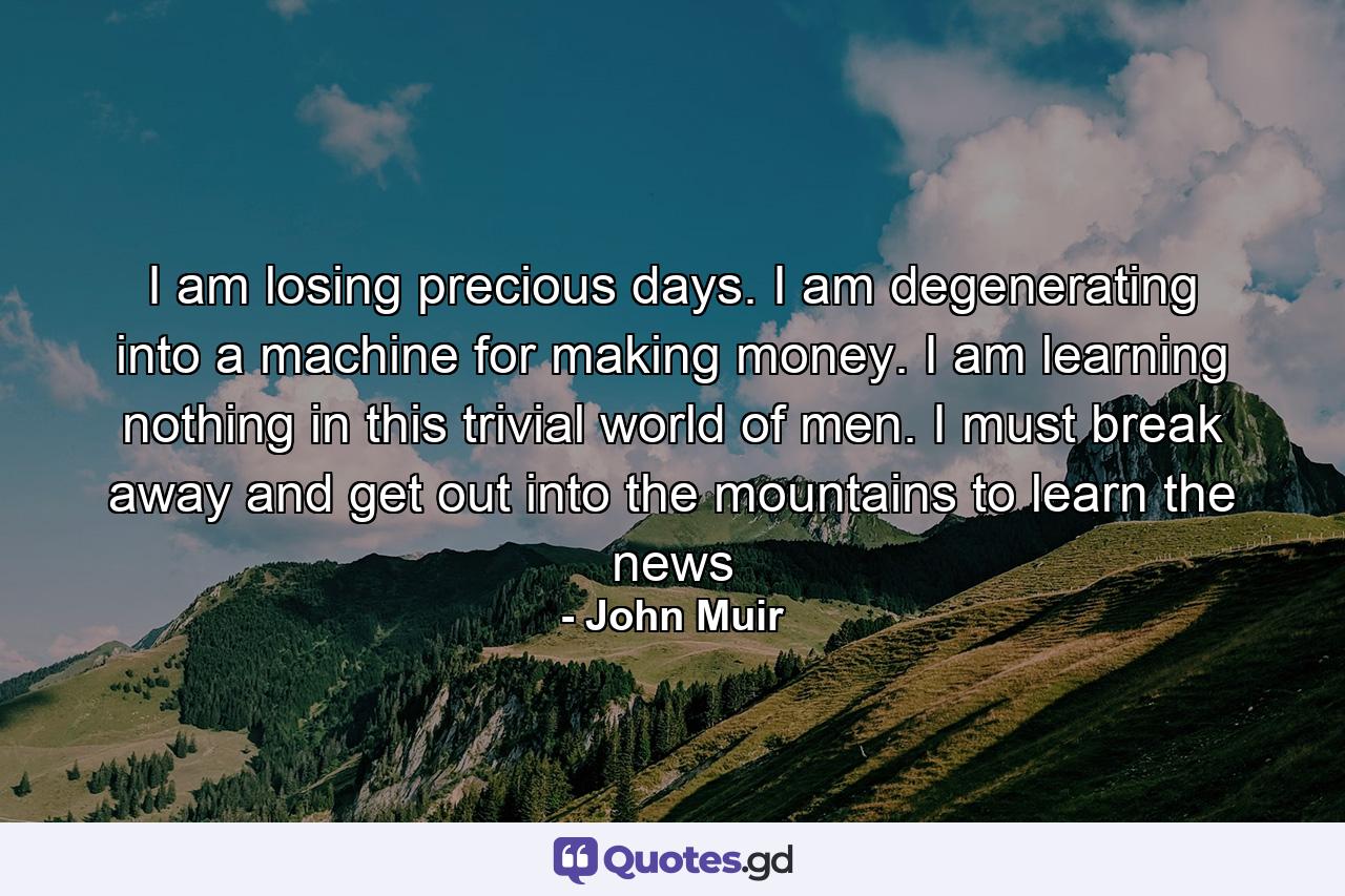 I am losing precious days. I am degenerating into a machine for making money. I am learning nothing in this trivial world of men. I must break away and get out into the mountains to learn the news - Quote by John Muir