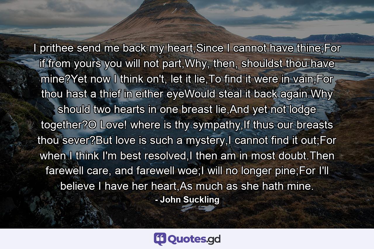 I prithee send me back my heart,Since I cannot have thine;For if from yours you will not part,Why, then, shouldst thou have mine?Yet now I think on't, let it lie,To find it were in vain;For thou hast a thief in either eyeWould steal it back again.Why should two hearts in one breast lie,And yet not lodge together?O Love! where is thy sympathy,If thus our breasts thou sever?But love is such a mystery,I cannot find it out;For when I think I'm best resolved,I then am in most doubt.Then farewell care, and farewell woe;I will no longer pine;For I'll believe I have her heart,As much as she hath mine. - Quote by John Suckling