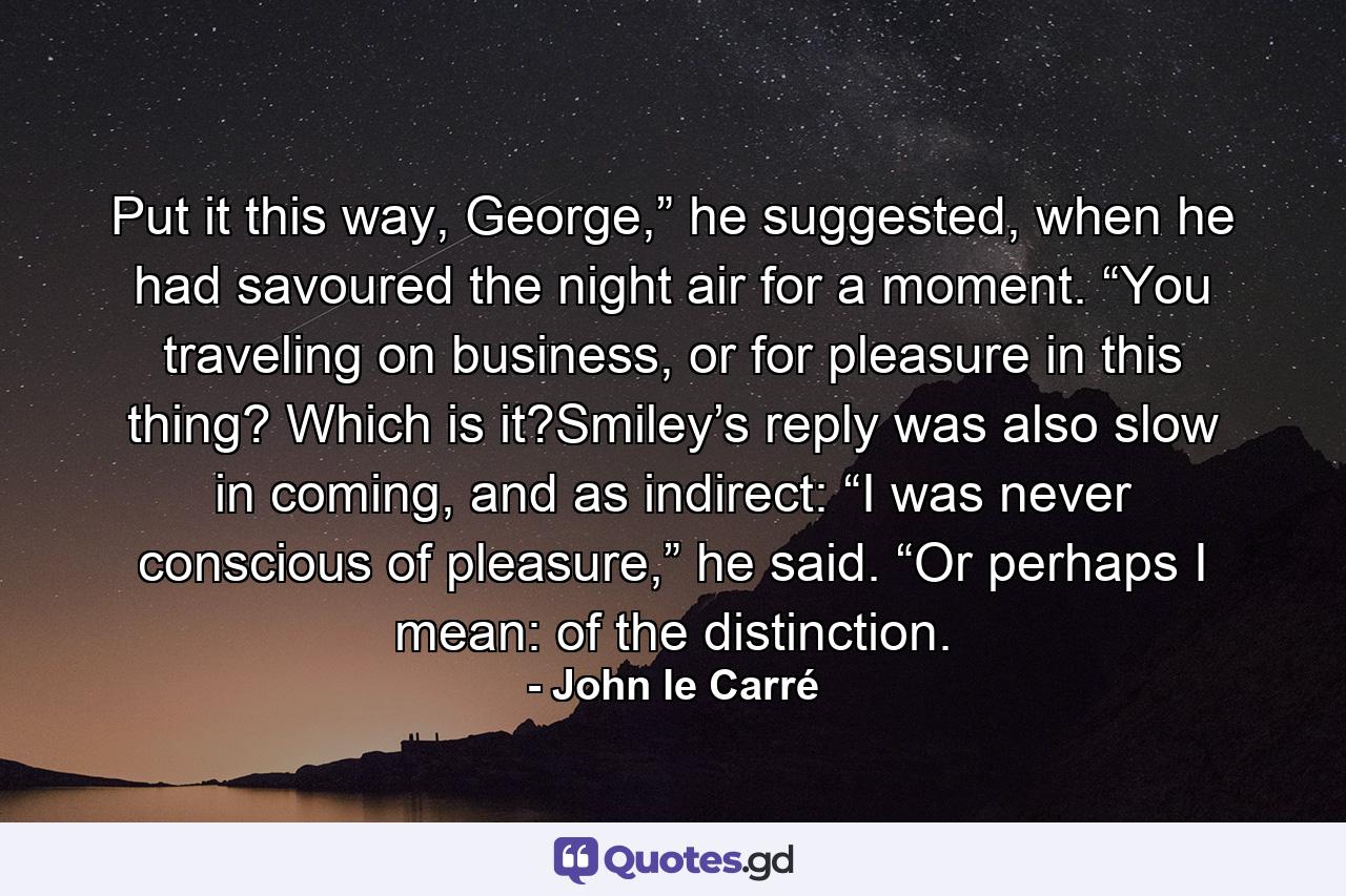 Put it this way, George,” he suggested, when he had savoured the night air for a moment. “You traveling on business, or for pleasure in this thing? Which is it?Smiley’s reply was also slow in coming, and as indirect: “I was never conscious of pleasure,” he said. “Or perhaps I mean: of the distinction. - Quote by John le Carré