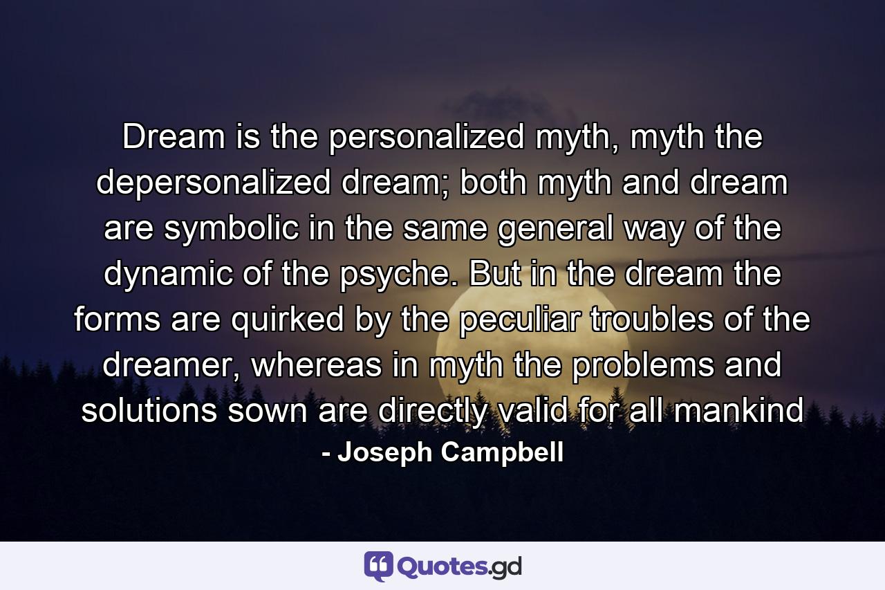 Dream is the personalized myth, myth the depersonalized dream; both myth and dream are symbolic in the same general way of the dynamic of the psyche. But in the dream the forms are quirked by the peculiar troubles of the dreamer, whereas in myth the problems and solutions sown are directly valid for all mankind - Quote by Joseph Campbell