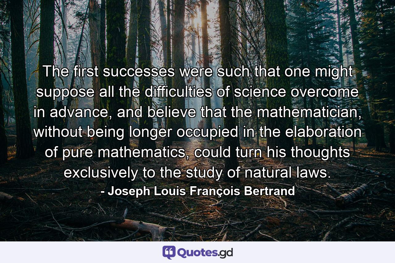 The first successes were such that one might suppose all the difficulties of science overcome in advance, and believe that the mathematician, without being longer occupied in the elaboration of pure mathematics, could turn his thoughts exclusively to the study of natural laws. - Quote by Joseph Louis François Bertrand