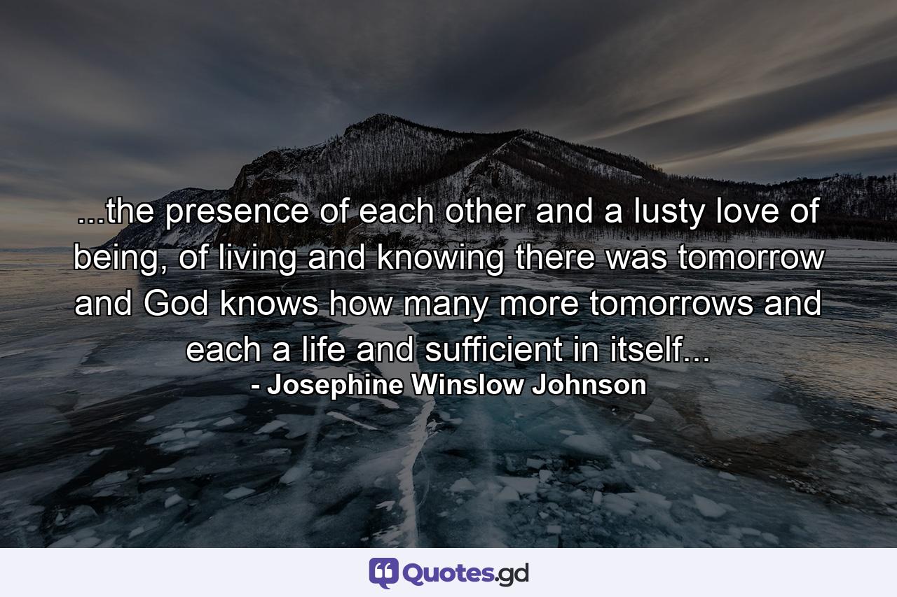 ...the presence of each other and a lusty love of being, of living and knowing there was tomorrow and God knows how many more tomorrows and each a life and sufficient in itself... - Quote by Josephine Winslow Johnson