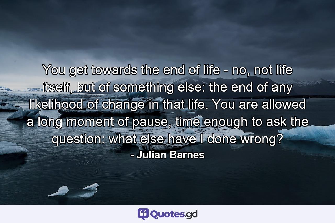 You get towards the end of life - no, not life itself, but of something else: the end of any likelihood of change in that life. You are allowed a long moment of pause, time enough to ask the question: what else have I done wrong? - Quote by Julian Barnes