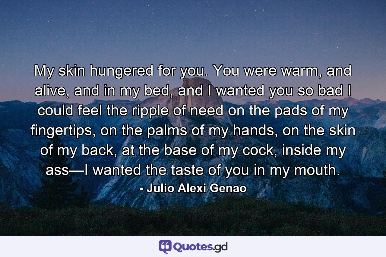 My skin hungered for you. You were warm, and alive, and in my bed, and I wanted you so bad I could feel the ripple of need on the pads of my fingertips, on the palms of my hands, on the skin of my back, at the base of my cock, inside my ass—I wanted the taste of you in my mouth. - Quote by Julio Alexi Genao