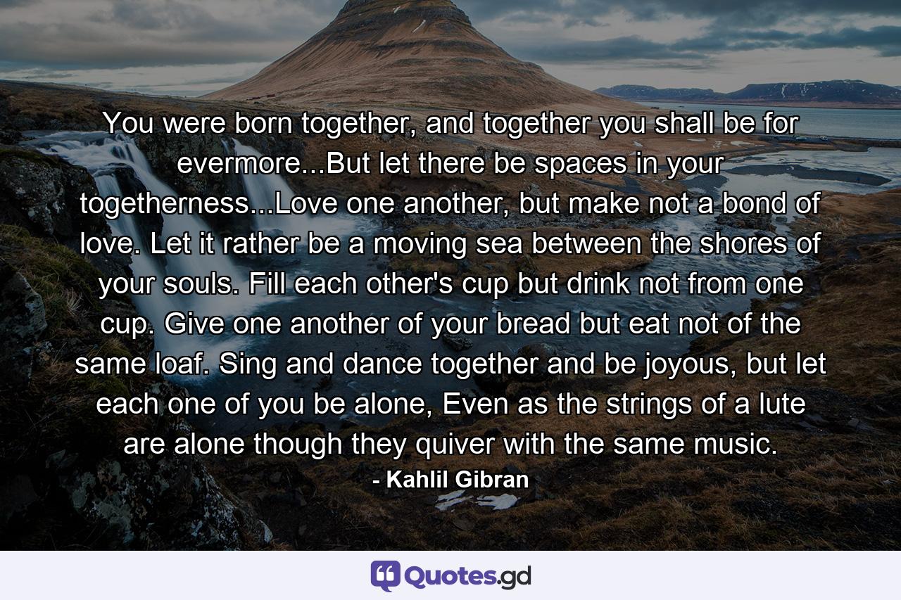 You were born together, and together you shall be for evermore...But let there be spaces in your togetherness...Love one another, but make not a bond of love. Let it rather be a moving sea between the shores of your souls. Fill each other's cup but drink not from one cup. Give one another of your bread but eat not of the same loaf. Sing and dance together and be joyous, but let each one of you be alone, Even as the strings of a lute are alone though they quiver with the same music. - Quote by Kahlil Gibran