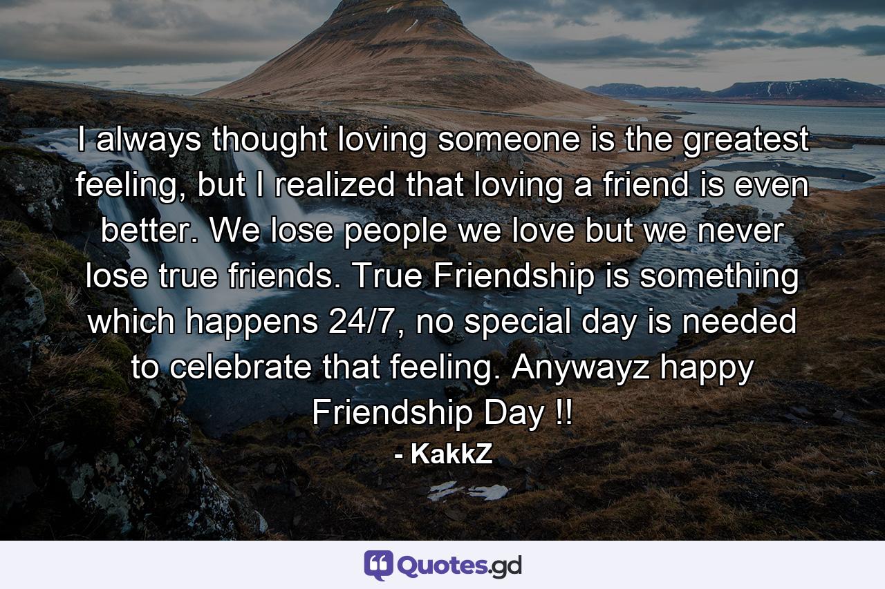 I always thought loving someone is the greatest feeling, but I realized that loving a friend is even better. We lose people we love but we never lose true friends. True Friendship is something which happens 24/7, no special day is needed to celebrate that feeling. Anywayz happy Friendship Day !! - Quote by KakkZ