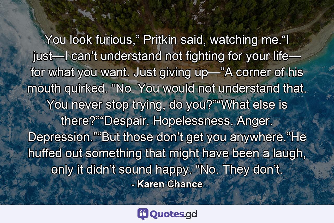 You look furious,” Pritkin said, watching me.“I just—I can’t understand not fighting for your life— for what you want. Just giving up—”A corner of his mouth quirked. “No. You would not understand that. You never stop trying, do you?”“What else is there?”“Despair. Hopelessness. Anger. Depression.”“But those don’t get you anywhere.”He huffed out something that might have been a laugh, only it didn’t sound happy. “No. They don’t. - Quote by Karen Chance