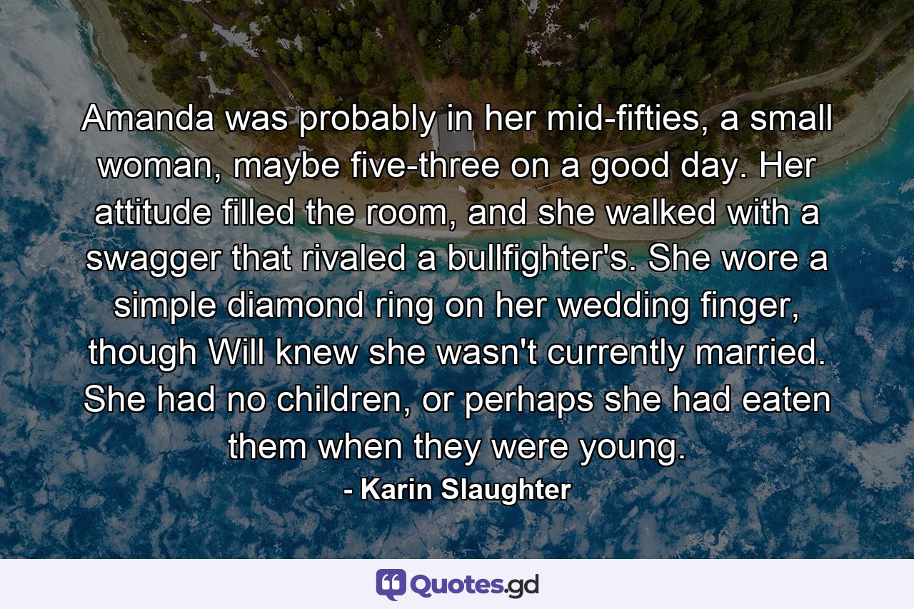 Amanda was probably in her mid-fifties, a small woman, maybe five-three on a good day. Her attitude filled the room, and she walked with a swagger that rivaled a bullfighter's. She wore a simple diamond ring on her wedding finger, though Will knew she wasn't currently married. She had no children, or perhaps she had eaten them when they were young. - Quote by Karin Slaughter