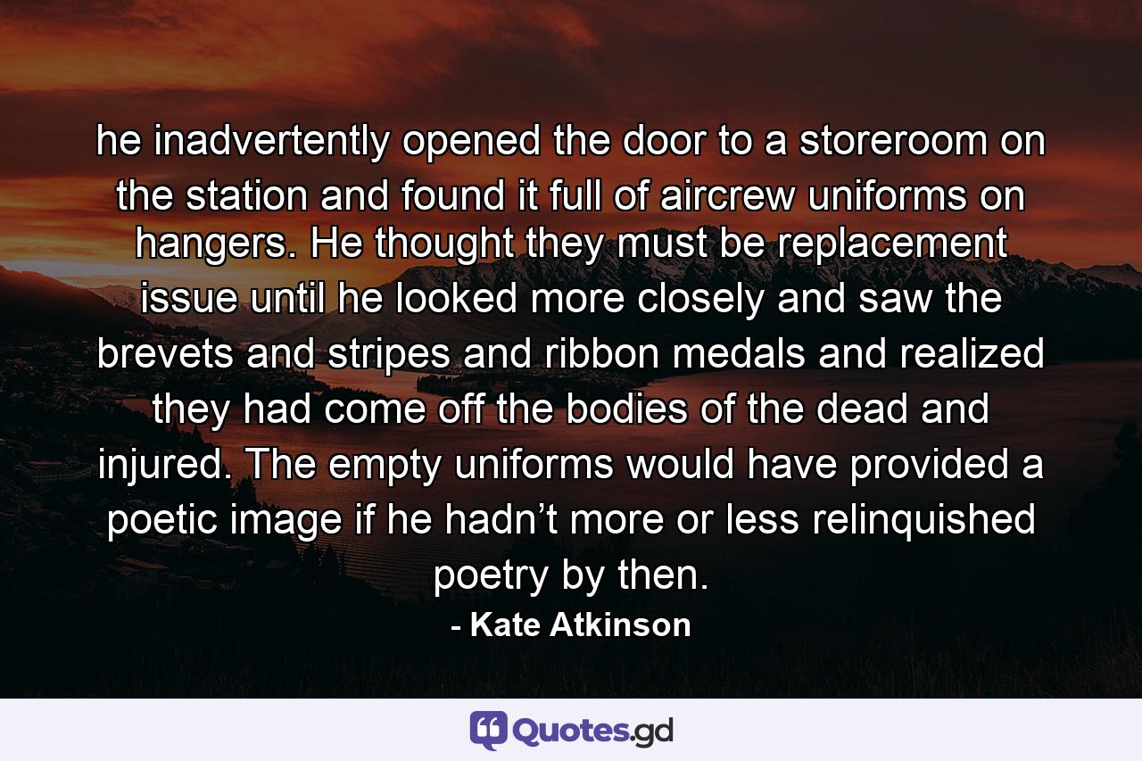 he inadvertently opened the door to a storeroom on the station and found it full of aircrew uniforms on hangers. He thought they must be replacement issue until he looked more closely and saw the brevets and stripes and ribbon medals and realized they had come off the bodies of the dead and injured. The empty uniforms would have provided a poetic image if he hadn’t more or less relinquished poetry by then. - Quote by Kate Atkinson