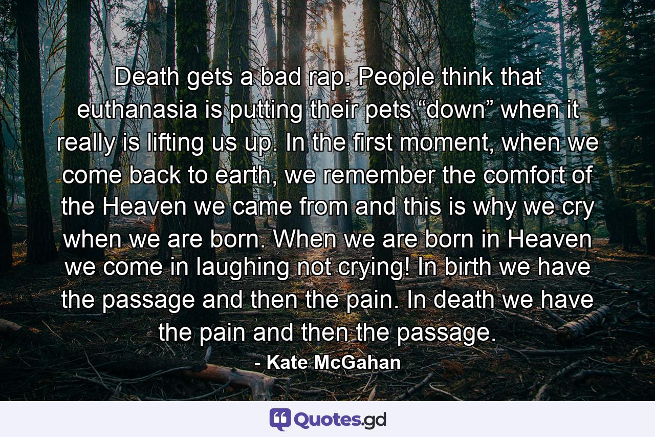 Death gets a bad rap. People think that euthanasia is putting their pets “down” when it really is lifting us up. In the first moment, when we come back to earth, we remember the comfort of the Heaven we came from and this is why we cry when we are born. When we are born in Heaven we come in laughing not crying! In birth we have the passage and then the pain. In death we have the pain and then the passage. - Quote by Kate McGahan