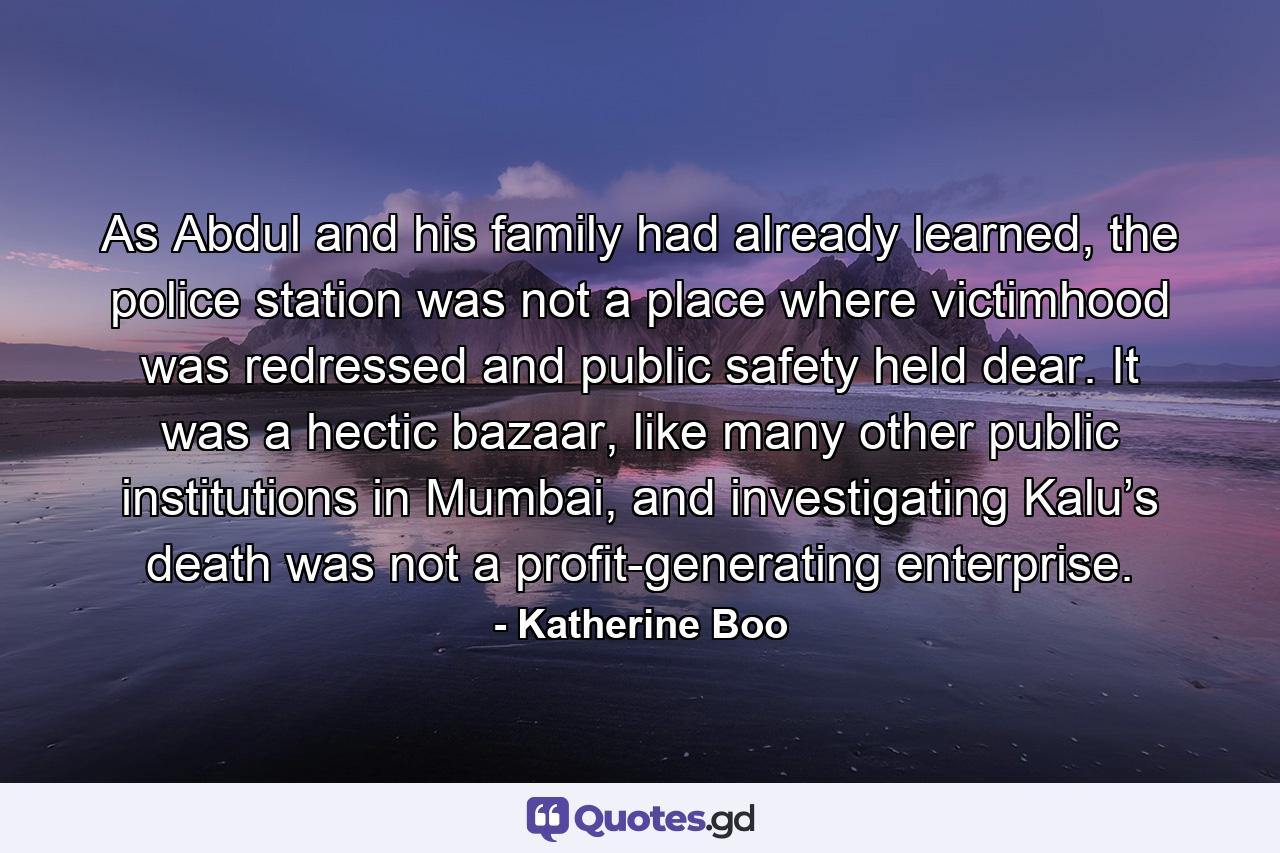 As Abdul and his family had already learned, the police station was not a place where victimhood was redressed and public safety held dear. It was a hectic bazaar, like many other public institutions in Mumbai, and investigating Kalu’s death was not a profit-generating enterprise. - Quote by Katherine Boo