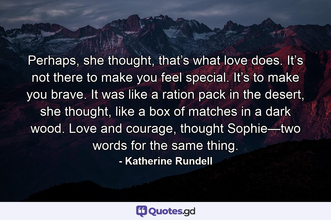 Perhaps, she thought, that’s what love does. It’s not there to make you feel special. It’s to make you brave. It was like a ration pack in the desert, she thought, like a box of matches in a dark wood. Love and courage, thought Sophie—two words for the same thing. - Quote by Katherine Rundell