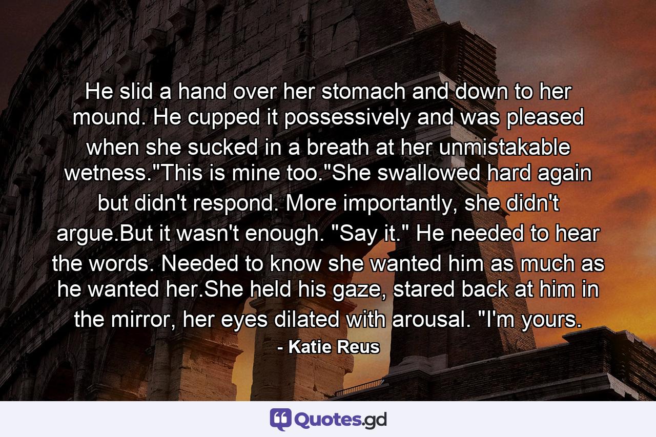 He slid a hand over her stomach and down to her mound. He cupped it possessively and was pleased when she sucked in a breath at her unmistakable wetness.