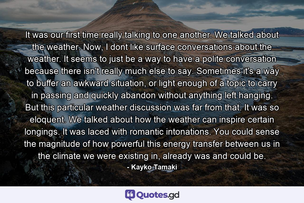 It was our first time really talking to one another. We talked about the weather. Now, I dont like surface conversations about the weather. It seems to just be a way to have a polite conversation because there isn't really much else to say. Sometimes it's a way to buffer an awkward situation, or light enough of a topic to carry in passing and quickly abandon without anything left hanging. But this particular weather discussion was far from that. It was so eloquent. We talked about how the weather can inspire certain longings. It was laced with romantic intonations. You could sense the magnitude of how powerful this energy transfer between us in the climate we were existing in, already was and could be. - Quote by Kayko Tamaki