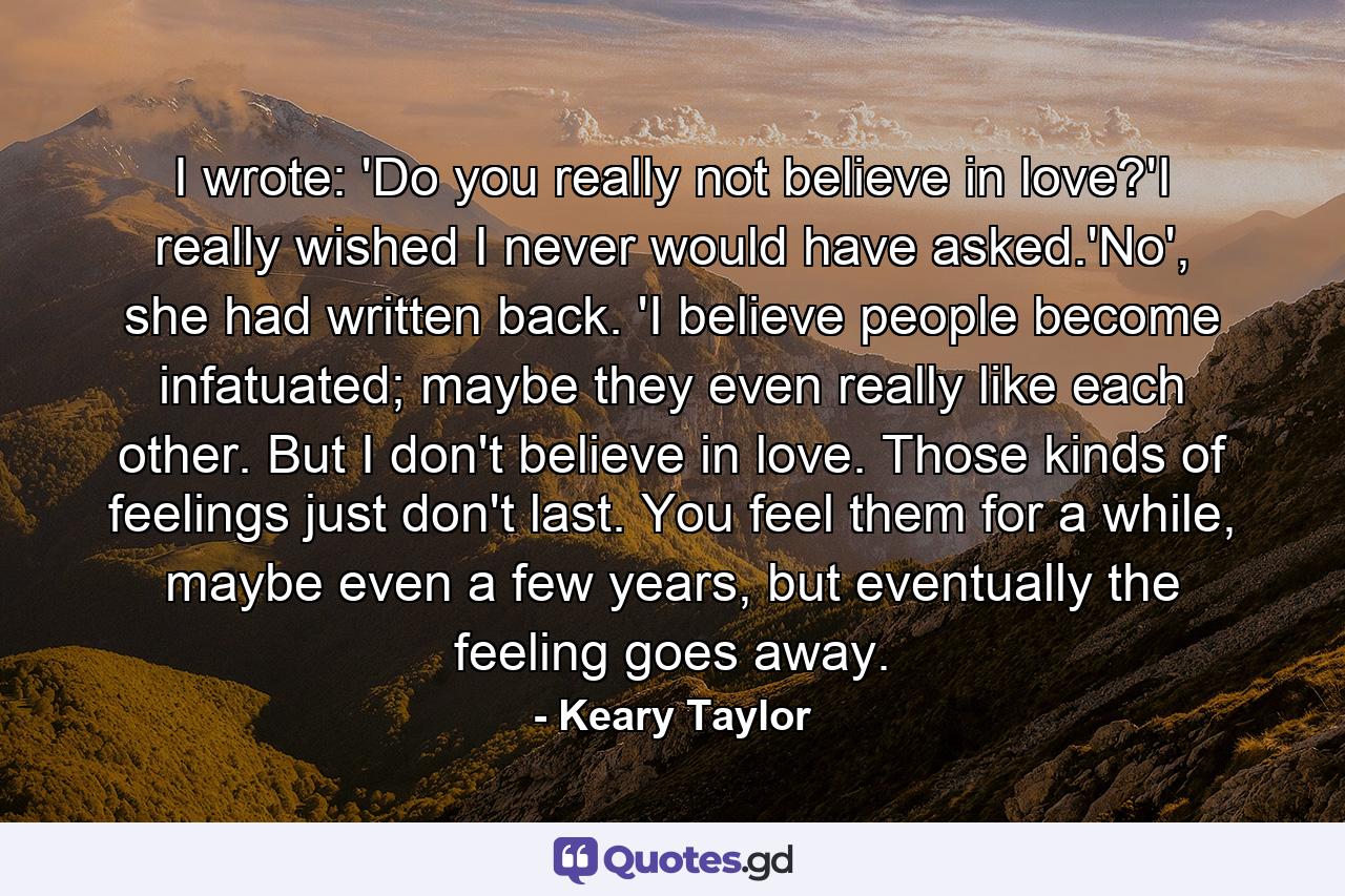 I wrote: 'Do you really not believe in love?'I really wished I never would have asked.'No', she had written back. 'I believe people become infatuated; maybe they even really like each other. But I don't believe in love. Those kinds of feelings just don't last. You feel them for a while, maybe even a few years, but eventually the feeling goes away. - Quote by Keary Taylor