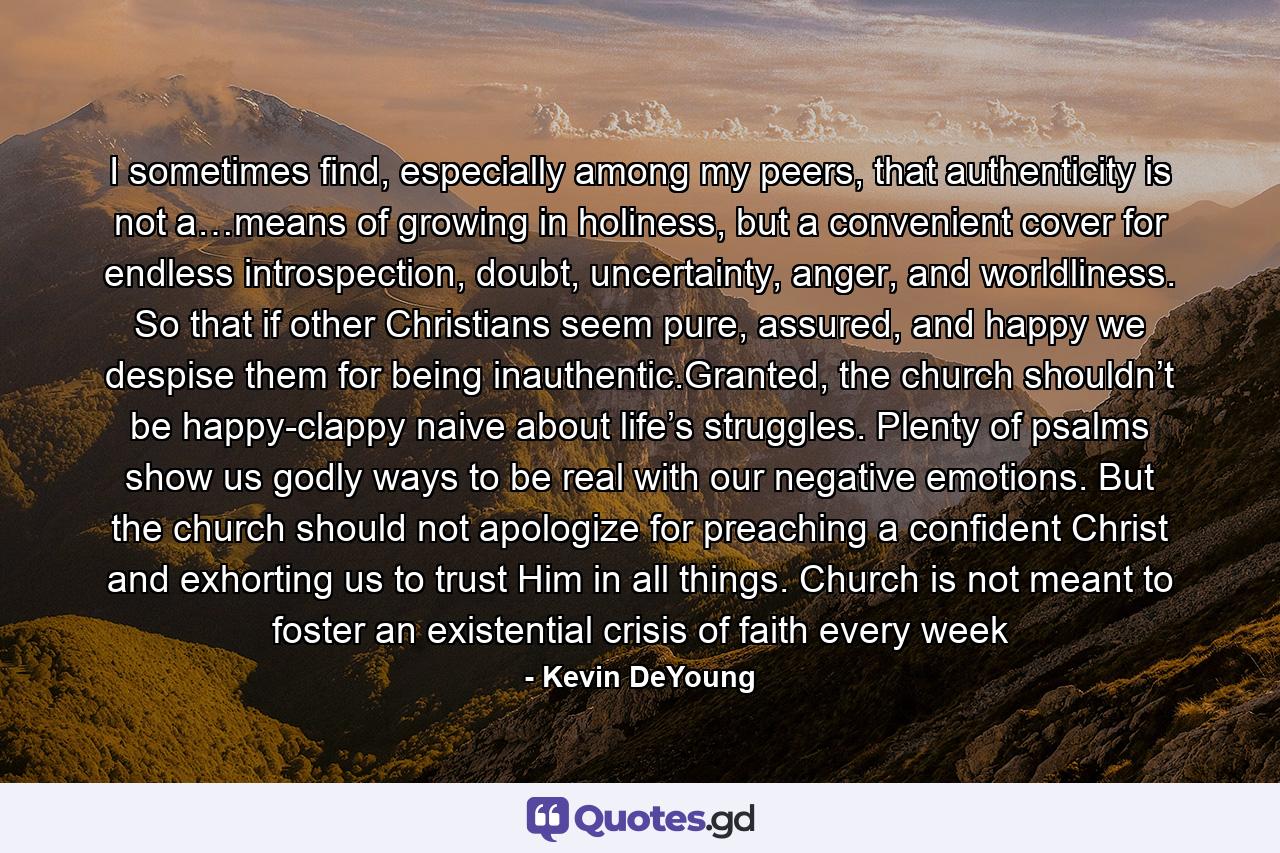 I sometimes find, especially among my peers, that authenticity is not a…means of growing in holiness, but a convenient cover for endless introspection, doubt, uncertainty, anger, and worldliness. So that if other Christians seem pure, assured, and happy we despise them for being inauthentic.Granted, the church shouldn’t be happy-clappy naive about life’s struggles. Plenty of psalms show us godly ways to be real with our negative emotions. But the church should not apologize for preaching a confident Christ and exhorting us to trust Him in all things. Church is not meant to foster an existential crisis of faith every week - Quote by Kevin DeYoung