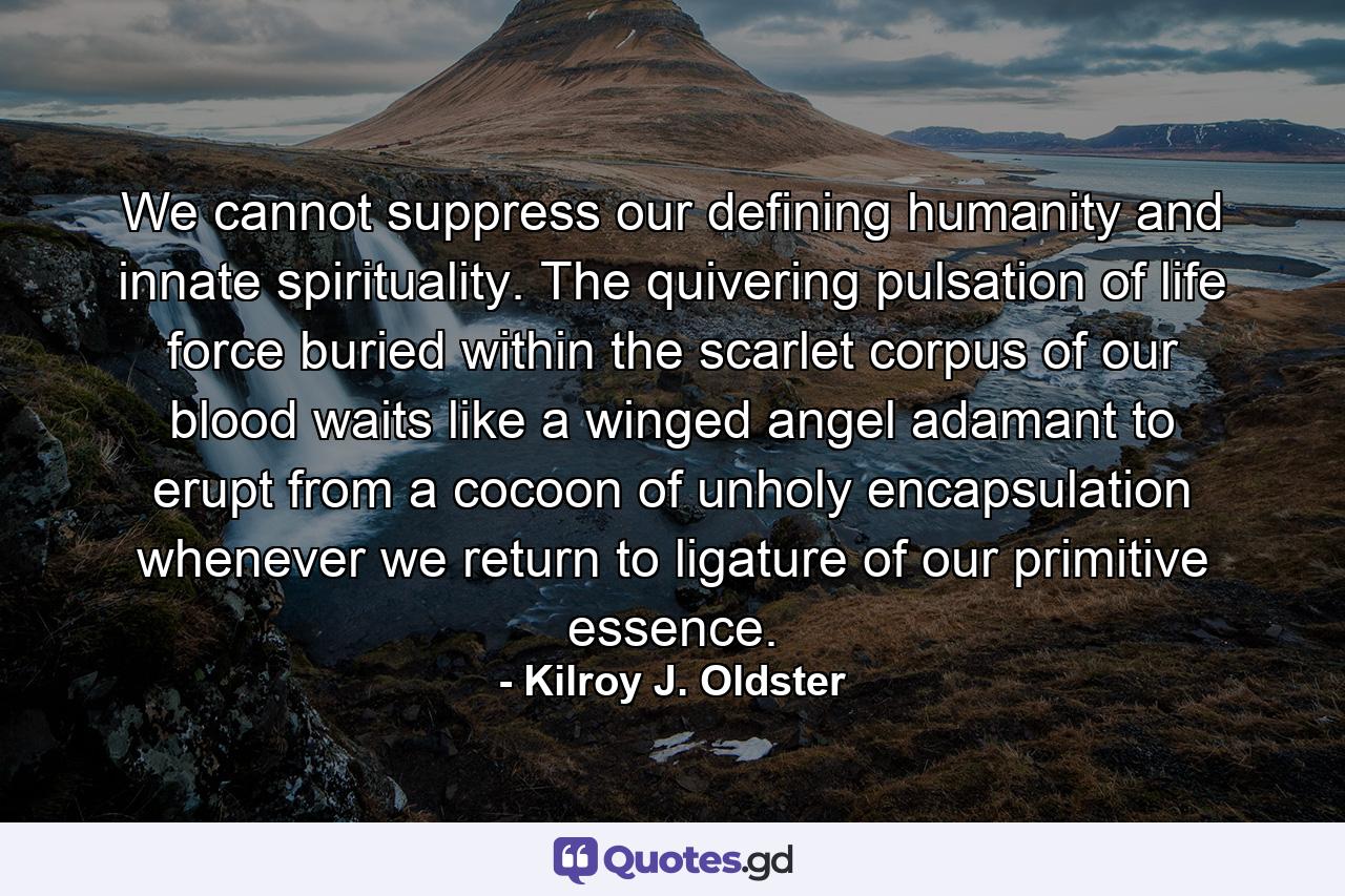 We cannot suppress our defining humanity and innate spirituality. The quivering pulsation of life force buried within the scarlet corpus of our blood waits like a winged angel adamant to erupt from a cocoon of unholy encapsulation whenever we return to ligature of our primitive essence. - Quote by Kilroy J. Oldster