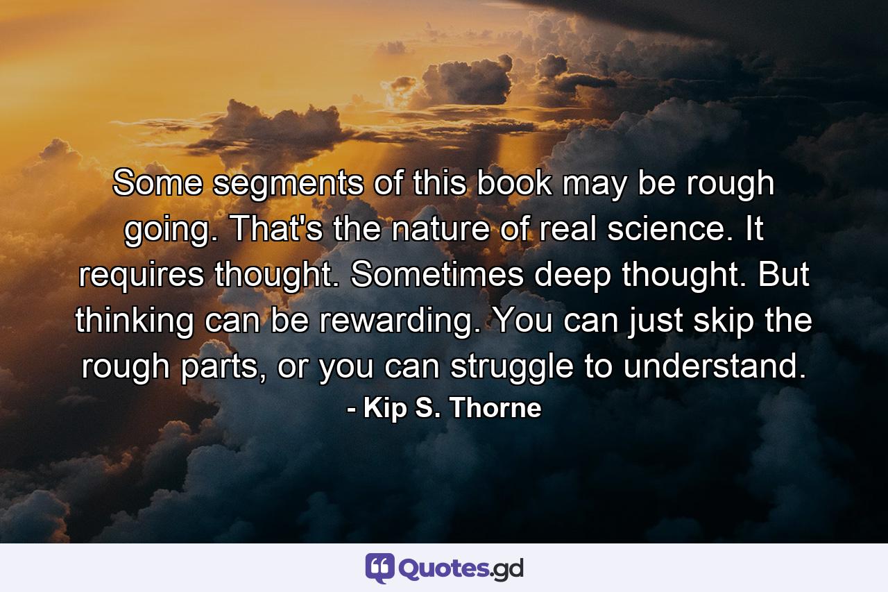 Some segments of this book may be rough going. That's the nature of real science. It requires thought. Sometimes deep thought. But thinking can be rewarding. You can just skip the rough parts, or you can struggle to understand. - Quote by Kip S. Thorne