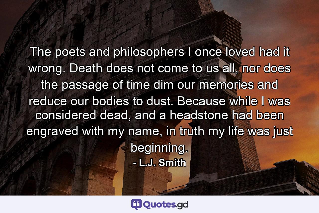 The poets and philosophers I once loved had it wrong. Death does not come to us all, nor does the passage of time dim our memories and reduce our bodies to dust. Because while I was considered dead, and a headstone had been engraved with my name, in truth my life was just beginning. - Quote by L.J. Smith