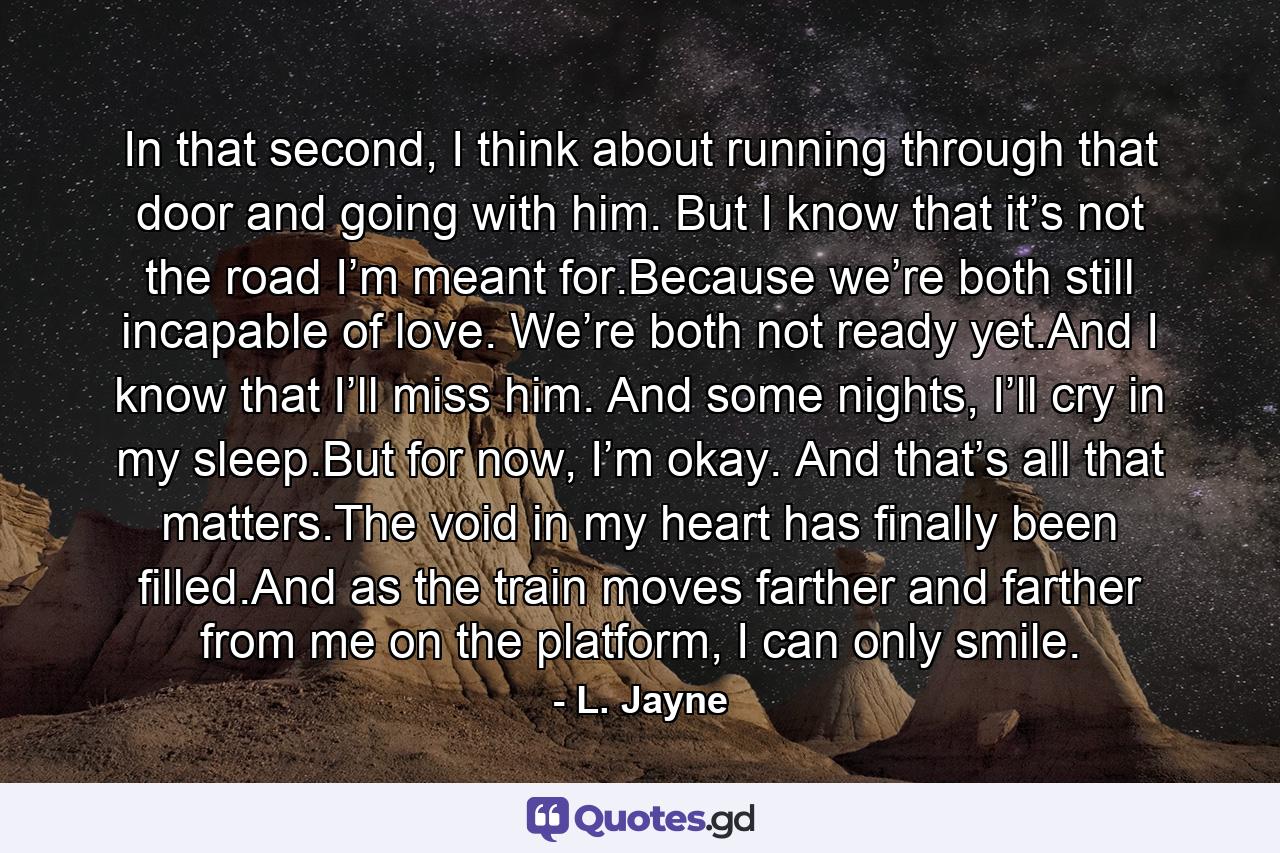 In that second, I think about running through that door and going with him. But I know that it’s not the road I’m meant for.Because we’re both still incapable of love. We’re both not ready yet.And I know that I’ll miss him. And some nights, I’ll cry in my sleep.But for now, I’m okay. And that’s all that matters.The void in my heart has finally been filled.And as the train moves farther and farther from me on the platform, I can only smile. - Quote by L. Jayne