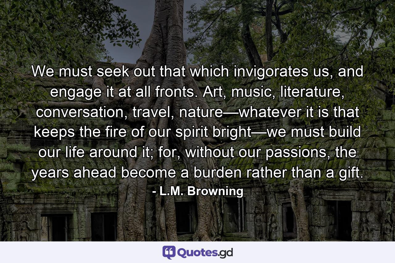 We must seek out that which invigorates us, and engage it at all fronts. Art, music, literature, conversation, travel, nature—whatever it is that keeps the fire of our spirit bright—we must build our life around it; for, without our passions, the years ahead become a burden rather than a gift. - Quote by L.M. Browning