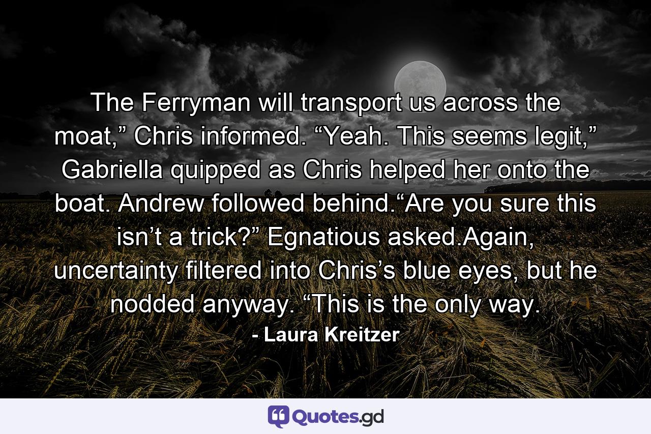 The Ferryman will transport us across the moat,” Chris informed. “Yeah. This seems legit,” Gabriella quipped as Chris helped her onto the boat. Andrew followed behind.“Are you sure this isn’t a trick?” Egnatious asked.Again, uncertainty filtered into Chris’s blue eyes, but he nodded anyway. “This is the only way. - Quote by Laura Kreitzer