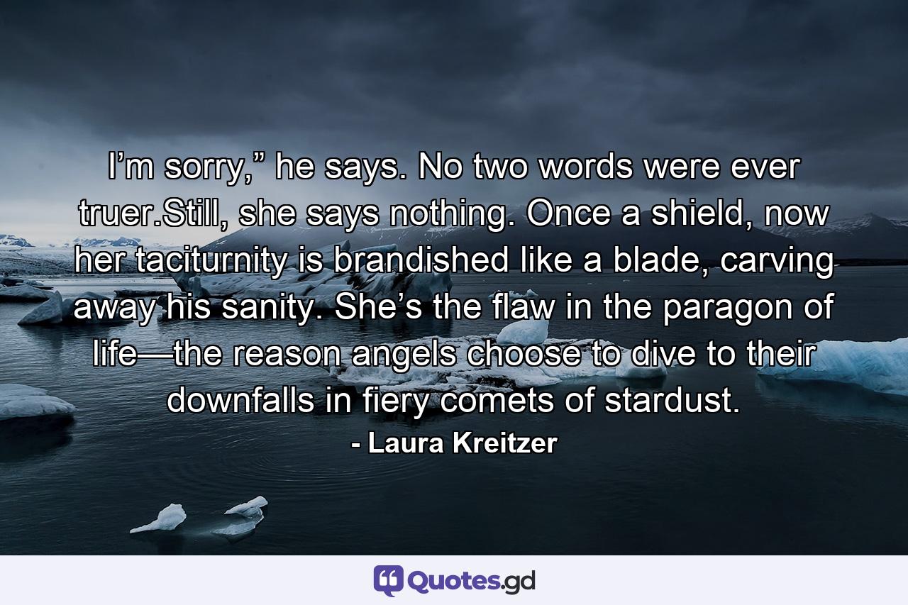 I’m sorry,” he says. No two words were ever truer.Still, she says nothing. Once a shield, now her taciturnity is brandished like a blade, carving away his sanity. She’s the flaw in the paragon of life—the reason angels choose to dive to their downfalls in fiery comets of stardust. - Quote by Laura Kreitzer