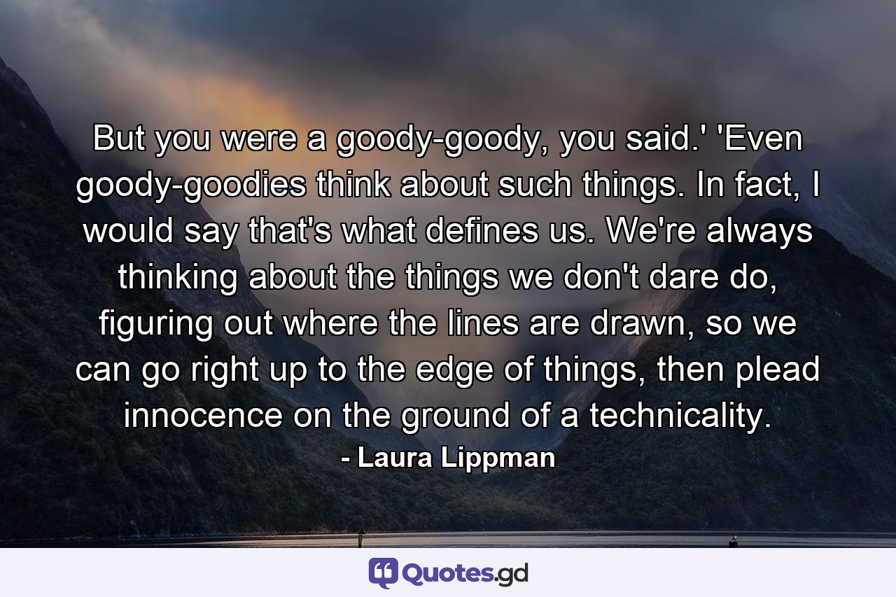 But you were a goody-goody, you said.' 'Even goody-goodies think about such things. In fact, I would say that's what defines us. We're always thinking about the things we don't dare do, figuring out where the lines are drawn, so we can go right up to the edge of things, then plead innocence on the ground of a technicality. - Quote by Laura Lippman