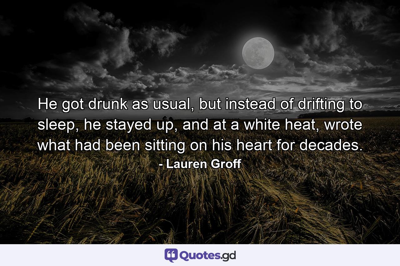 He got drunk as usual, but instead of drifting to sleep, he stayed up, and at a white heat, wrote what had been sitting on his heart for decades. - Quote by Lauren Groff