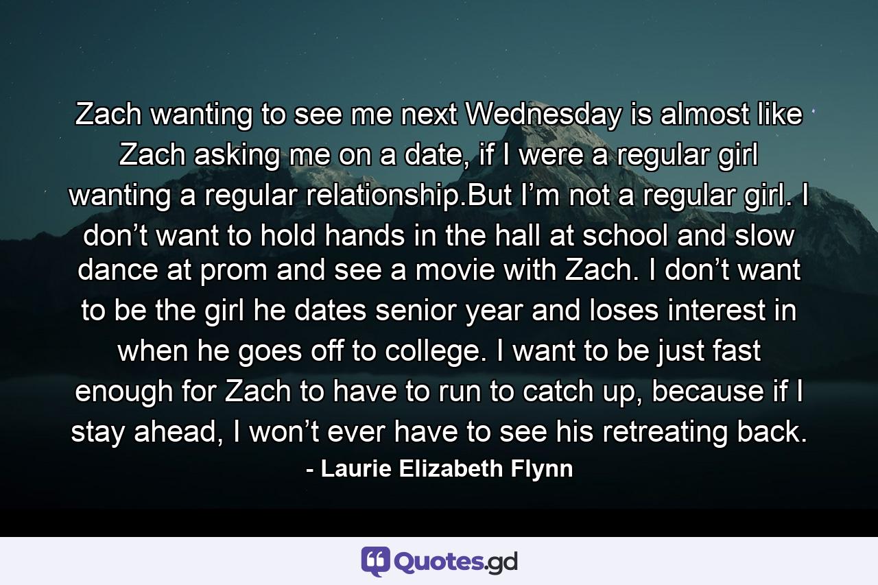 Zach wanting to see me next Wednesday is almost like Zach asking me on a date, if I were a regular girl wanting a regular relationship.But I’m not a regular girl. I don’t want to hold hands in the hall at school and slow dance at prom and see a movie with Zach. I don’t want to be the girl he dates senior year and loses interest in when he goes off to college. I want to be just fast enough for Zach to have to run to catch up, because if I stay ahead, I won’t ever have to see his retreating back. - Quote by Laurie Elizabeth Flynn