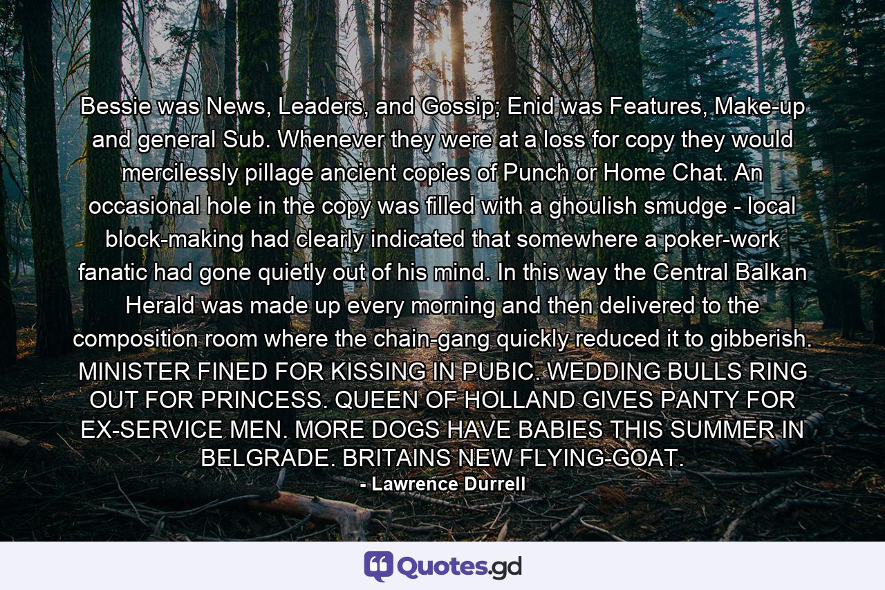 Bessie was News, Leaders, and Gossip; Enid was Features, Make-up and general Sub. Whenever they were at a loss for copy they would mercilessly pillage ancient copies of Punch or Home Chat. An occasional hole in the copy was filled with a ghoulish smudge - local block-making had clearly indicated that somewhere a poker-work fanatic had gone quietly out of his mind. In this way the Central Balkan Herald was made up every morning and then delivered to the composition room where the chain-gang quickly reduced it to gibberish. MINISTER FINED FOR KISSING IN PUBIC. WEDDING BULLS RING OUT FOR PRINCESS. QUEEN OF HOLLAND GIVES PANTY FOR EX-SERVICE MEN. MORE DOGS HAVE BABIES THIS SUMMER IN BELGRADE. BRITAINS NEW FLYING-GOAT. - Quote by Lawrence Durrell