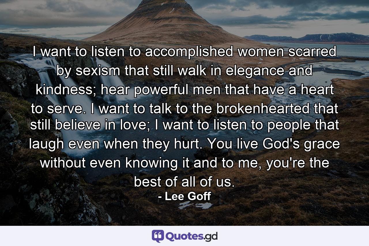 I want to listen to accomplished women scarred by sexism that still walk in elegance and kindness; hear powerful men that have a heart to serve. I want to talk to the brokenhearted that still believe in love; I want to listen to people that laugh even when they hurt. You live God's grace without even knowing it and to me, you're the best of all of us. - Quote by Lee Goff