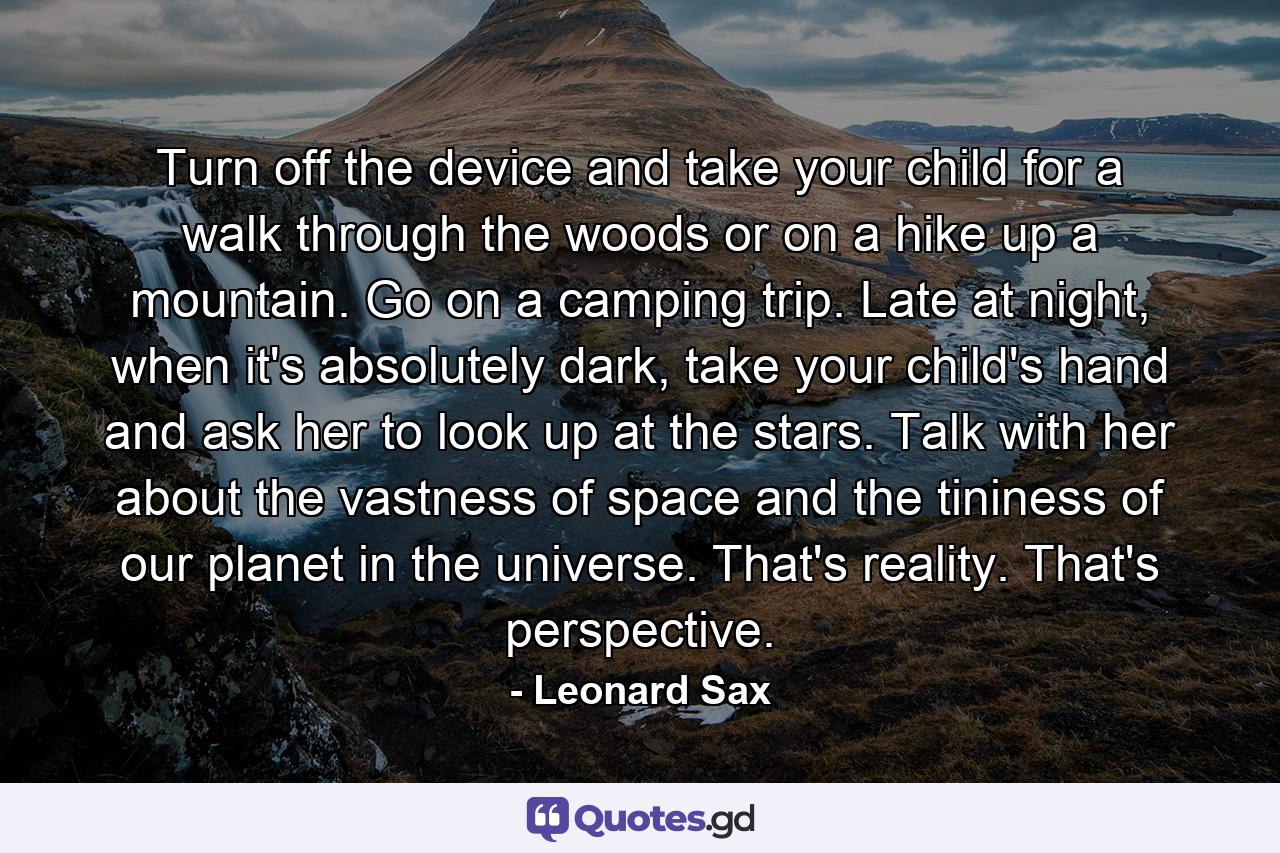 Turn off the device and take your child for a walk through the woods or on a hike up a mountain. Go on a camping trip. Late at night, when it's absolutely dark, take your child's hand and ask her to look up at the stars. Talk with her about the vastness of space and the tininess of our planet in the universe. That's reality. That's perspective. - Quote by Leonard Sax