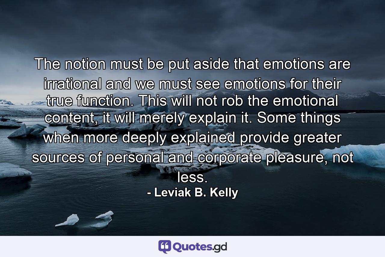 The notion must be put aside that emotions are irrational and we must see emotions for their true function. This will not rob the emotional content, it will merely explain it. Some things when more deeply explained provide greater sources of personal and corporate pleasure, not less. - Quote by Leviak B. Kelly