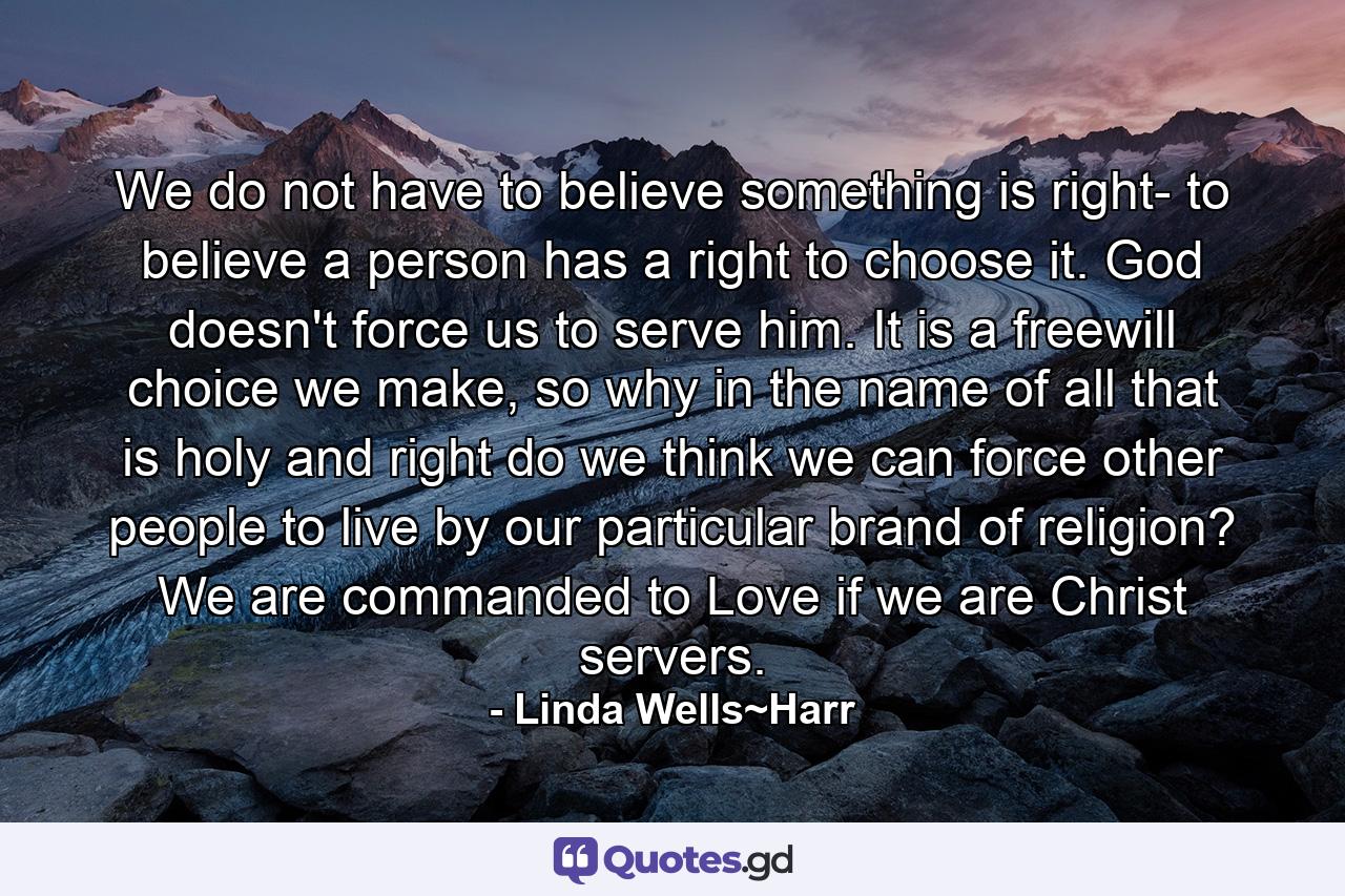 We do not have to believe something is right- to believe a person has a right to choose it. God doesn't force us to serve him. It is a freewill choice we make, so why in the name of all that is holy and right do we think we can force other people to live by our particular brand of religion? We are commanded to Love if we are Christ servers. - Quote by Linda Wells~Harr