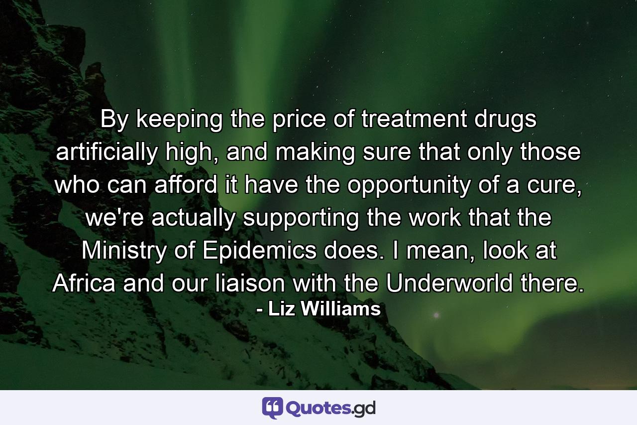 By keeping the price of treatment drugs artificially high, and making sure that only those who can afford it have the opportunity of a cure, we're actually supporting the work that the Ministry of Epidemics does. I mean, look at Africa and our liaison with the Underworld there. - Quote by Liz Williams