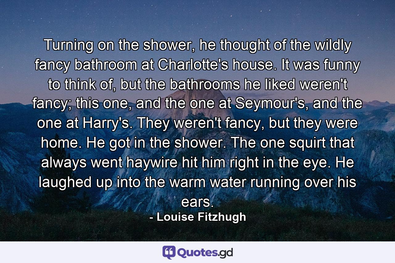 Turning on the shower, he thought of the wildly fancy bathroom at Charlotte's house. It was funny to think of, but the bathrooms he liked weren't fancy; this one, and the one at Seymour's, and the one at Harry's. They weren't fancy, but they were home. He got in the shower. The one squirt that always went haywire hit him right in the eye. He laughed up into the warm water running over his ears. - Quote by Louise Fitzhugh