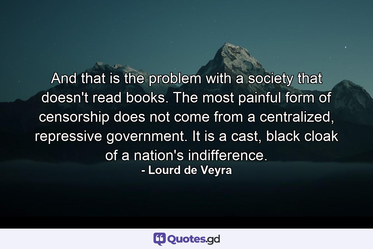 And that is the problem with a society that doesn't read books. The most painful form of censorship does not come from a centralized, repressive government. It is a cast, black cloak of a nation's indifference. - Quote by Lourd de Veyra