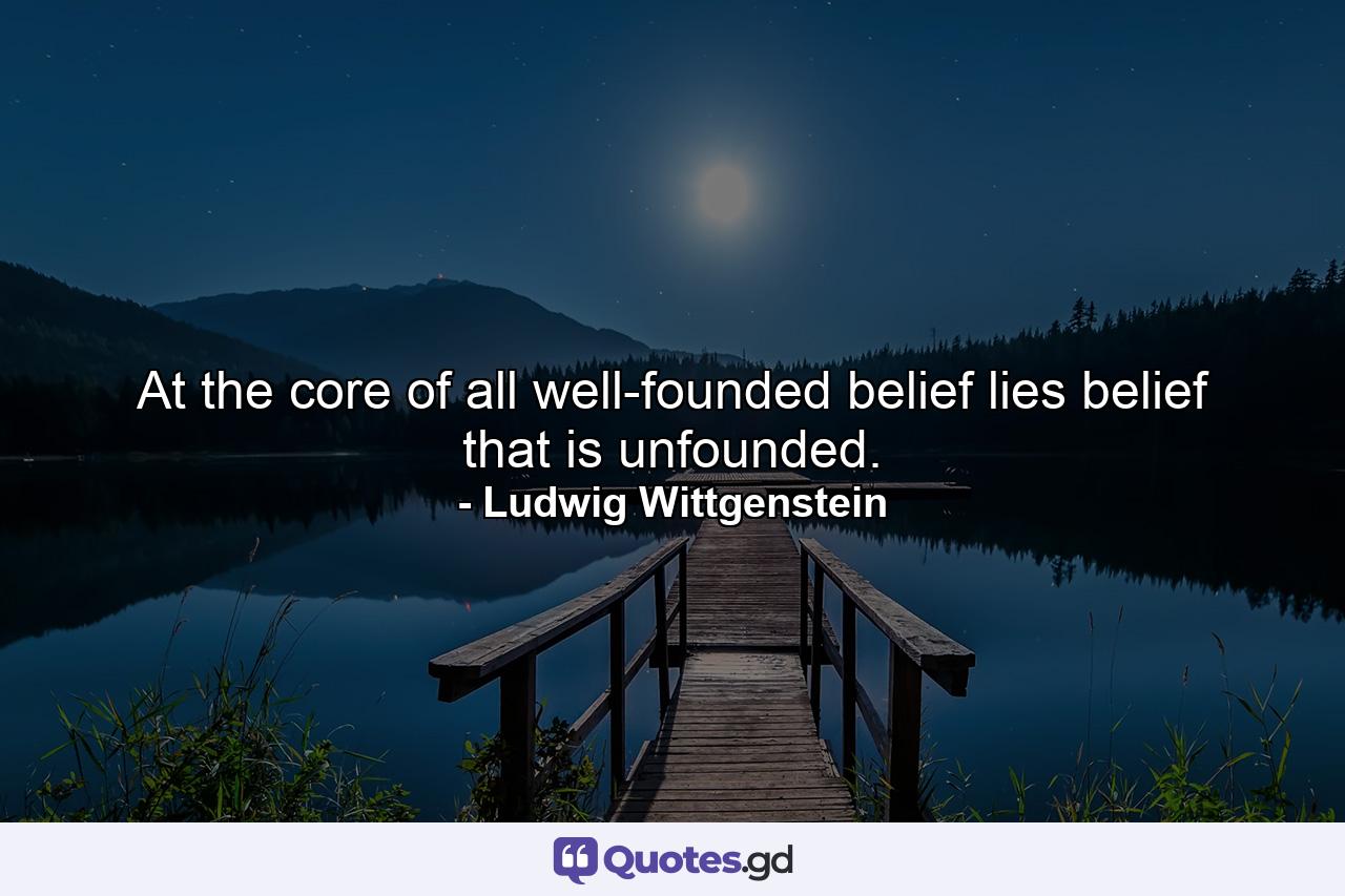 At the core of all well-founded belief lies belief that is unfounded. - Quote by Ludwig Wittgenstein