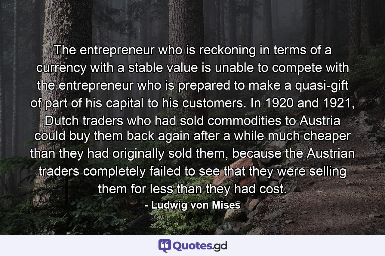 The entrepreneur who is reckoning in terms of a currency with a stable value is unable to compete with the entrepreneur who is prepared to make a quasi-gift of part of his capital to his customers. In 1920 and 1921, Dutch traders who had sold commodities to Austria could buy them back again after a while much cheaper than they had originally sold them, because the Austrian traders completely failed to see that they were selling them for less than they had cost. - Quote by Ludwig von Mises