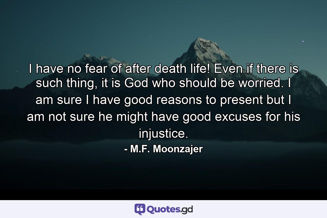 I have no fear of after death life! Even if there is such thing, it is God who should be worried. I am sure I have good reasons to present but I am not sure he might have good excuses for his injustice. - Quote by M.F. Moonzajer