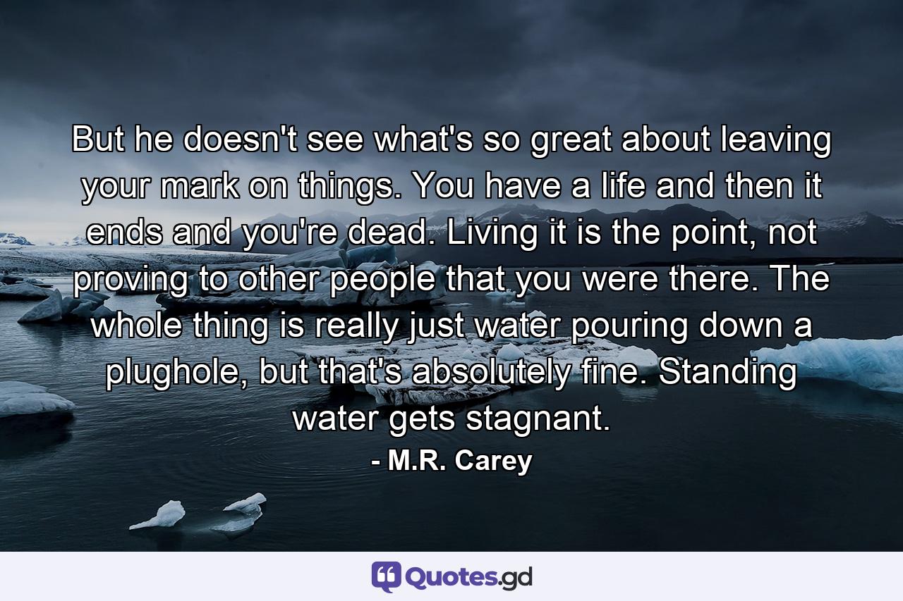 But he doesn't see what's so great about leaving your mark on things. You have a life and then it ends and you're dead. Living it is the point, not proving to other people that you were there. The whole thing is really just water pouring down a plughole, but that's absolutely fine. Standing water gets stagnant. - Quote by M.R. Carey