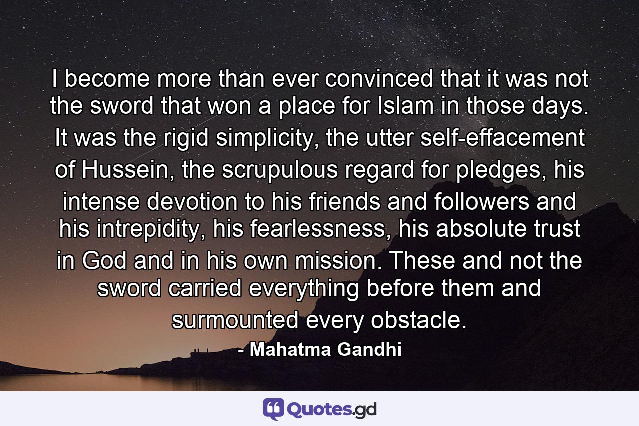 I become more than ever convinced that it was not the sword that won a place for Islam in those days. It was the rigid simplicity, the utter self-effacement of Hussein, the scrupulous regard for pledges, his intense devotion to his friends and followers and his intrepidity, his fearlessness, his absolute trust in God and in his own mission. These and not the sword carried everything before them and surmounted every obstacle. - Quote by Mahatma Gandhi