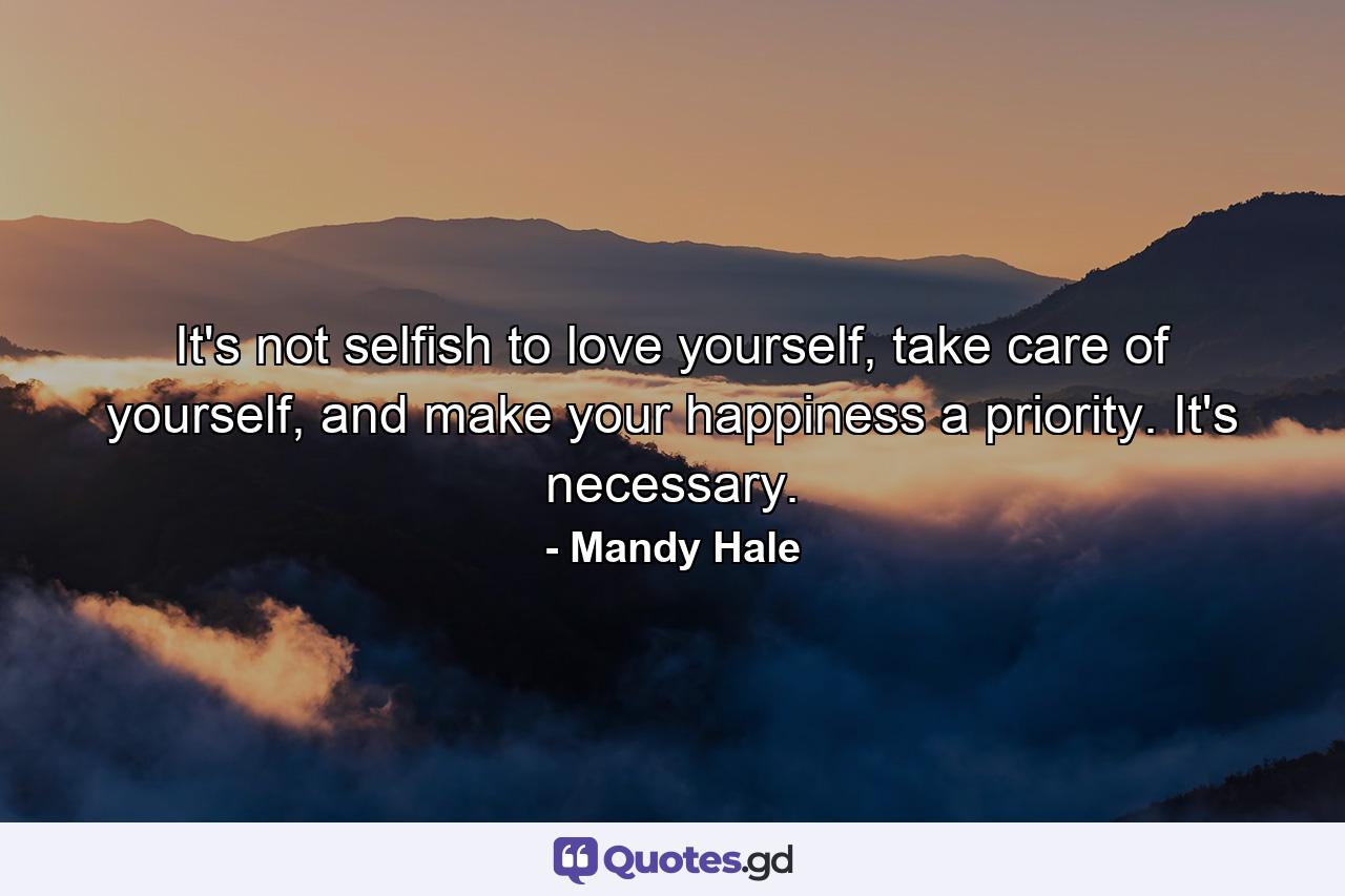 It's not selfish to love yourself, take care of yourself, and make your happiness a priority. It's necessary. - Quote by Mandy Hale