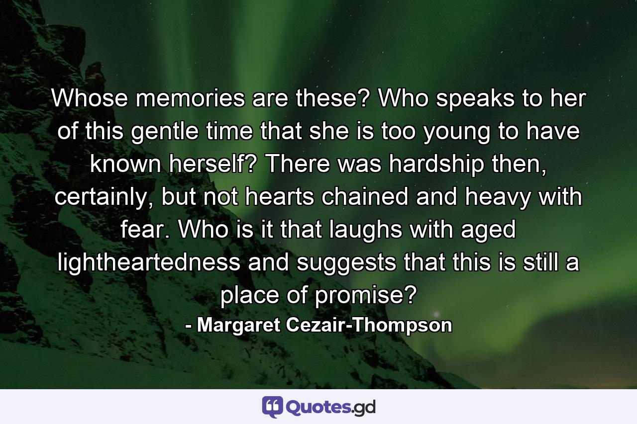 Whose memories are these? Who speaks to her of this gentle time that she is too young to have known herself? There was hardship then, certainly, but not hearts chained and heavy with fear. Who is it that laughs with aged lightheartedness and suggests that this is still a place of promise? - Quote by Margaret Cezair-Thompson