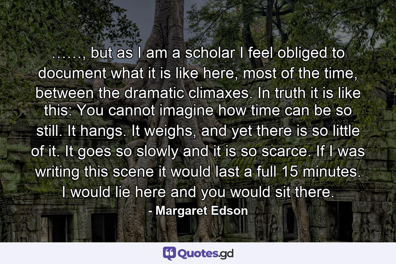 ……, but as I am a scholar I feel obliged to document what it is like here, most of the time, between the dramatic climaxes. In truth it is like this: You cannot imagine how time can be so still. It hangs. It weighs, and yet there is so little of it. It goes so slowly and it is so scarce. If I was writing this scene it would last a full 15 minutes. I would lie here and you would sit there. - Quote by Margaret Edson