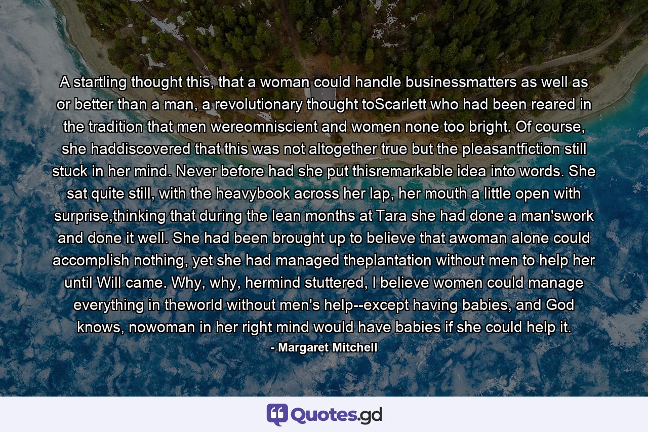 A startling thought this, that a woman could handle businessmatters as well as or better than a man, a revolutionary thought toScarlett who had been reared in the tradition that men wereomniscient and women none too bright. Of course, she haddiscovered that this was not altogether true but the pleasantfiction still stuck in her mind. Never before had she put thisremarkable idea into words. She sat quite still, with the heavybook across her lap, her mouth a little open with surprise,thinking that during the lean months at Tara she had done a man'swork and done it well. She had been brought up to believe that awoman alone could accomplish nothing, yet she had managed theplantation without men to help her until Will came. Why, why, hermind stuttered, I believe women could manage everything in theworld without men's help--except having babies, and God knows, nowoman in her right mind would have babies if she could help it. - Quote by Margaret Mitchell